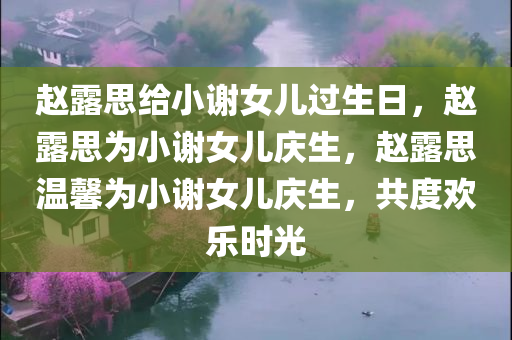 赵露思给小谢女儿过生日，赵露思为小谢女儿庆生，赵露思温馨为小谢女儿庆生，共度欢乐时光