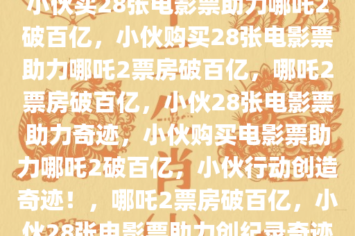 小伙买28张电影票助力哪吒2破百亿，小伙购买28张电影票助力哪吒2票房破百亿，哪吒2票房破百亿，小伙28张电影票助力奇迹，小伙购买电影票助力哪吒2破百亿，小伙行动创造奇迹！，哪吒2票房破百亿，小伙28张电影票助力创纪录奇迹