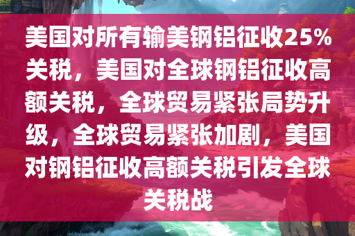 美国对所有输美钢铝征收25%关税，美国对全球钢铝征收高额关税，全球贸易紧张局势升级，全球贸易紧张加剧，美国对钢铝征收高额关税引发全球关税战