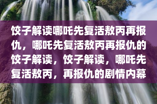 饺子解读哪吒先复活敖丙再报仇，哪吒先复活敖丙再报仇的饺子解读，饺子解读，哪吒先复活敖丙，再报仇的剧情内幕