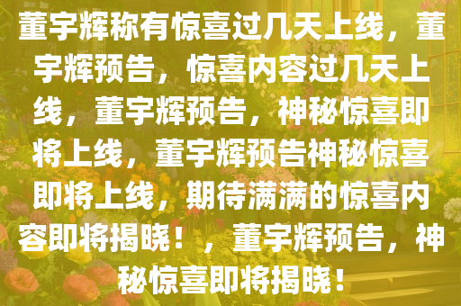 董宇辉称有惊喜过几天上线，董宇辉预告，惊喜内容过几天上线，董宇辉预告，神秘惊喜即将上线，董宇辉预告神秘惊喜即将上线，期待满满的惊喜内容即将揭晓！，董宇辉预告，神秘惊喜即将揭晓！