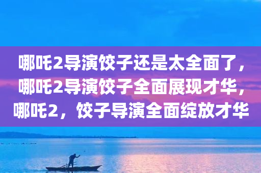 哪吒2导演饺子还是太全面了，哪吒2导演饺子全面展现才华，哪吒2，饺子导演全面绽放才华