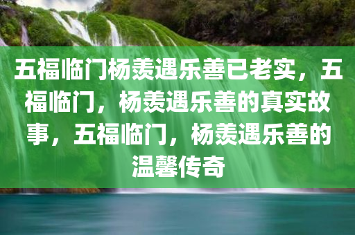 五福临门杨羡遇乐善已老实，五福临门，杨羡遇乐善的真实故事，五福临门，杨羡遇乐善的温馨传奇