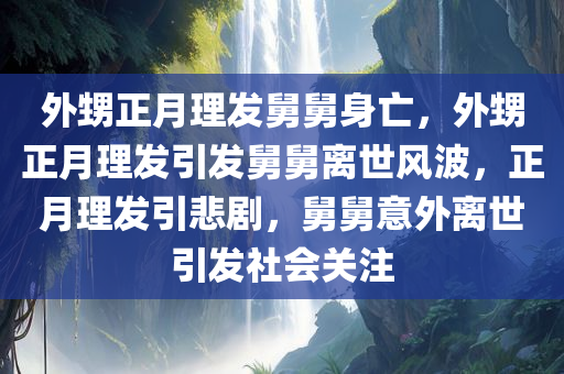 外甥正月理发舅舅身亡，外甥正月理发引发舅舅离世风波，正月理发引悲剧，舅舅意外离世引发社会关注