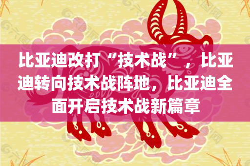 比亚迪改打“技术战”，比亚迪转向技术战阵地，比亚迪全面开启技术战新篇章