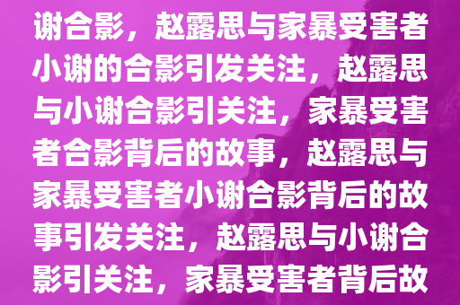 赵露思与被家暴16次当事人小谢合影，赵露思与家暴受害者小谢的合影引发关注，赵露思与小谢合影引关注，家暴受害者合影背后的故事，赵露思与家暴受害者小谢合影背后的故事引发关注，赵露思与小谢合影引关注，家暴受害者背后故事发酵