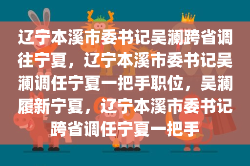 辽宁本溪市委书记吴澜跨省调往宁夏，辽宁本溪市委书记吴澜调任宁夏一把手职位，吴澜履新宁夏，辽宁本溪市委书记跨省调任宁夏一把手