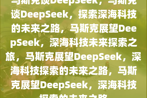 马斯克谈DeepSeek，马斯克谈DeepSeek，探索深海科技的未来之路，马斯克展望DeepSeek，深海科技未来探索之旅，马斯克展望DeepSeek，深海科技探索的未来之路，马斯克展望DeepSeek，深海科技探索的未来之路