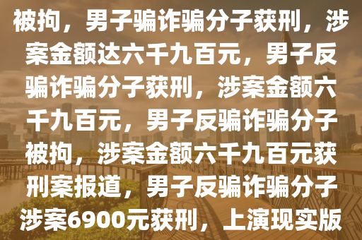 男子骗取“诈骗分子”6900元被拘，男子骗诈骗分子获刑，涉案金额达六千九百元，男子反骗诈骗分子获刑，涉案金额六千九百元，男子反骗诈骗分子被拘，涉案金额六千九百元获刑案报道，男子反骗诈骗分子涉案6900元获刑，上演现实版反诈传奇