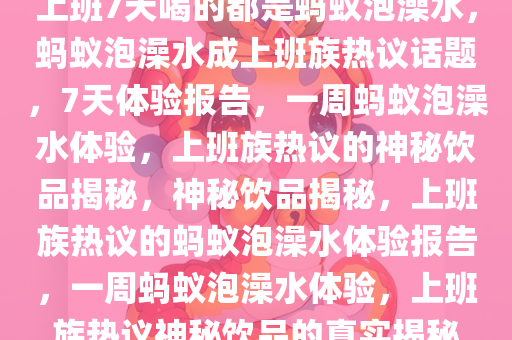 上班7天喝的都是蚂蚁泡澡水，蚂蚁泡澡水成上班族热议话题，7天体验报告，一周蚂蚁泡澡水体验，上班族热议的神秘饮品揭秘