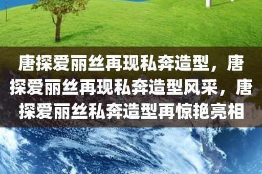 唐探爱丽丝再现私奔造型，唐探爱丽丝再现私奔造型风采，唐探爱丽丝私奔造型再惊艳亮相