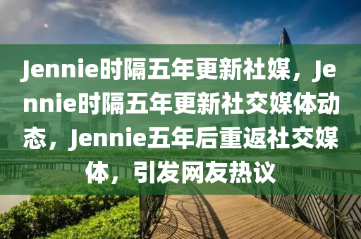 Jennie时隔五年更新社媒，Jennie时隔五年更新社交媒体动态，Jennie五年后重返社交媒体，引发网友热议