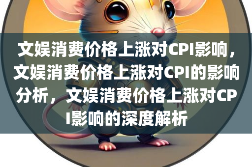 文娱消费价格上涨对CPI影响，文娱消费价格上涨对CPI的影响分析，文娱消费价格上涨对CPI影响的深度解析