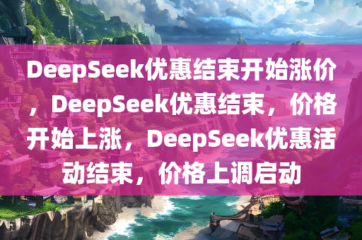 DeepSeek优惠结束开始涨价，DeepSeek优惠结束，价格开始上涨，DeepSeek优惠活动结束，价格上调启动