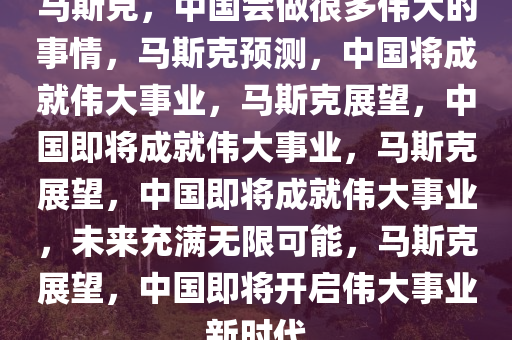 马斯克，中国会做很多伟大的事情，马斯克预测，中国将成就伟大事业，马斯克展望，中国即将成就伟大事业，马斯克展望，中国即将成就伟大事业，未来充满无限可能，马斯克展望，中国即将开启伟大事业新时代