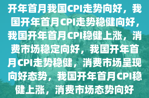 开年首月我国CPI走势向好，我国开年首月CPI走势稳健向好，我国开年首月CPI稳健上涨，消费市场稳定向好