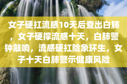 女子硬扛流感10天后查出白肺，女子硬撑流感十天，白肺警钟敲响，流感硬扛险象环生，女子十天白肺警示健康风险