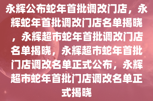 永辉公布蛇年首批调改门店，永辉蛇年首批调改门店名单揭晓，永辉超市蛇年首批调改门店名单揭晓，永辉超市蛇年首批门店调改名单正式公布，永辉超市蛇年首批门店调改名单正式揭晓