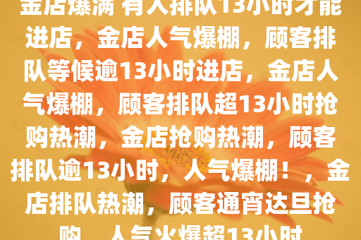 金店爆满 有人排队13小时才能进店，金店人气爆棚，顾客排队等候逾13小时进店，金店人气爆棚，顾客排队超13小时抢购热潮，金店抢购热潮，顾客排队逾13小时，人气爆棚！，金店排队热潮，顾客通宵达旦抢购，人气火爆超13小时