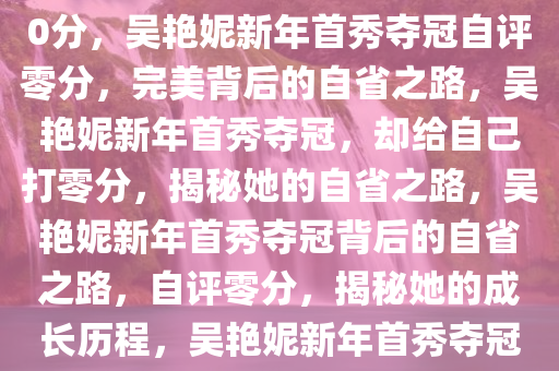 吴艳妮新年首秀夺冠给自己打0分，吴艳妮新年首秀夺冠自评零分，完美背后的自省之路，吴艳妮新年首秀夺冠，却给自己打零分，揭秘她的自省之路，吴艳妮新年首秀夺冠背后的自省之路，自评零分，揭秘她的成长历程，吴艳妮新年首秀夺冠背后的自省与成长之路