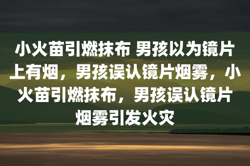 小火苗引燃抹布 男孩以为镜片上有烟，男孩误认镜片烟雾，小火苗引燃抹布，男孩误认镜片烟雾引发火灾