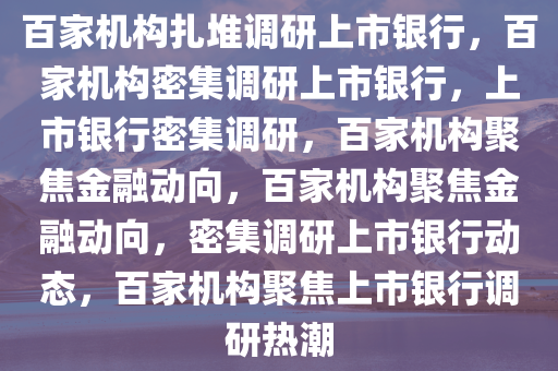 百家机构扎堆调研上市银行，百家机构密集调研上市银行，上市银行密集调研，百家机构聚焦金融动向，百家机构聚焦金融动向，密集调研上市银行动态，百家机构聚焦上市银行调研热潮