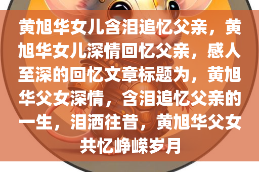 黄旭华女儿含泪追忆父亲，黄旭华女儿深情回忆父亲，感人至深的回忆文章标题为，黄旭华父女深情，含泪追忆父亲的一生，泪洒往昔，黄旭华父女共忆峥嵘岁月