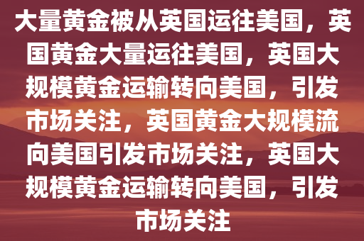 大量黄金被从英国运往美国，英国黄金大量运往美国，英国大规模黄金运输转向美国，引发市场关注