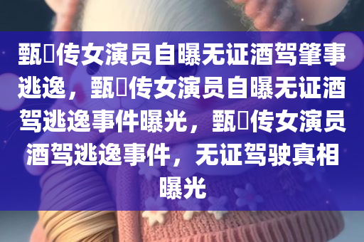 甄嬛传女演员自曝无证酒驾肇事逃逸，甄嬛传女演员自曝无证酒驾逃逸事件曝光，甄嬛传女演员酒驾逃逸事件，无证驾驶真相曝光