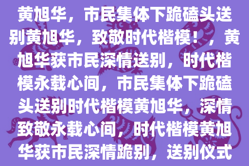 市民们情不自禁下跪磕头送别黄旭华，市民集体下跪磕头送别黄旭华，致敬时代楷模！，黄旭华获市民深情送别，时代楷模永载心间，市民集体下跪磕头送别时代楷模黄旭华，深情致敬永载心间，时代楷模黄旭华获市民深情跪别，送别仪式感人至深