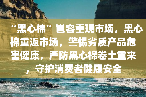 “黑心棉”岂容重现市场，黑心棉重返市场，警惕劣质产品危害健康，严防黑心棉卷土重来，守护消费者健康安全