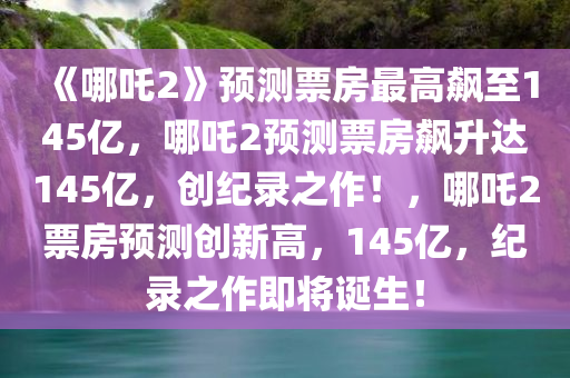 《哪吒2》预测票房最高飙至145亿，哪吒2预测票房飙升达145亿，创纪录之作！，哪吒2票房预测创新高，145亿，纪录之作即将诞生！