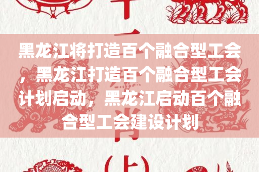 黑龙江将打造百个融合型工会，黑龙江打造百个融合型工会计划启动，黑龙江启动百个融合型工会建设计划