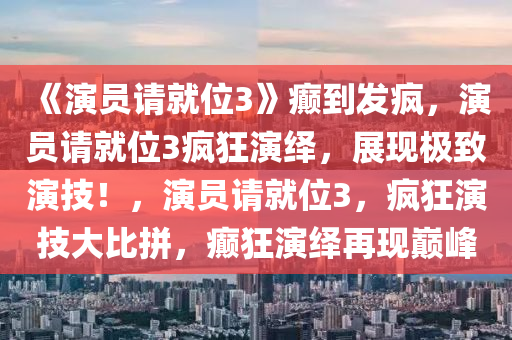 《演员请就位3》癫到发疯，演员请就位3疯狂演绎，展现极致演技！，演员请就位3，疯狂演技大比拼，癫狂演绎再现巅峰