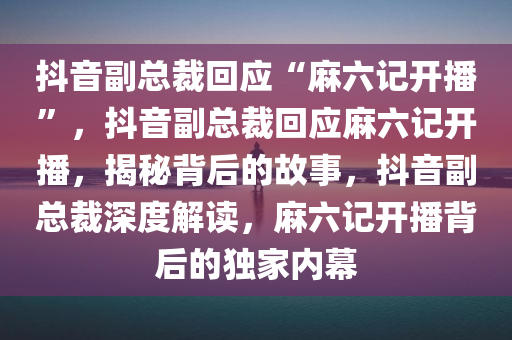 抖音副总裁回应“麻六记开播”，抖音副总裁回应麻六记开播，揭秘背后的故事，抖音副总裁深度解读，麻六记开播背后的独家内幕