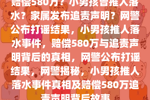 赔偿580万？小男孩曾推人落水？家属发布追责声明？网警公布打谣结果，小男孩推人落水事件，赔偿580万与追责声明背后的真相，网警公布打谣结果，网警揭秘，小男孩推人落水事件真相及赔偿580万追责声明背后故事