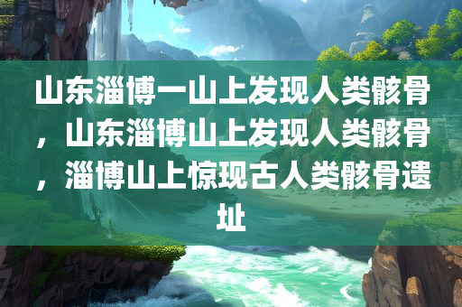 山东淄博一山上发现人类骸骨，山东淄博山上发现人类骸骨，淄博山上惊现古人类骸骨遗址