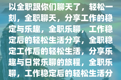 轻松一刻，终于稳定上班了，可以全职跟你们聊天了，轻松一刻，全职聊天，分享工作的稳定与乐趣，全职乐聊，工作稳定后的轻松生活分享，全职稳定工作后的轻松生活，分享乐趣与日常乐聊的旅程，全职乐聊，工作稳定后的轻松生活分享之旅