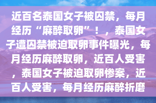 近百名泰国女子被囚禁，每月经历“麻醉取卵”！，泰国女子遭囚禁被迫取卵事件曝光，每月经历麻醉取卵，近百人受害，泰国女子被迫取卵惨案，近百人受害，每月经历麻醉折磨