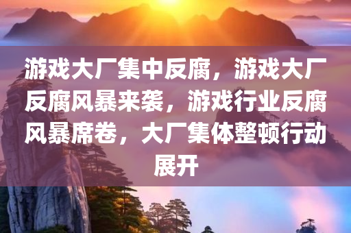 游戏大厂集中反腐，游戏大厂反腐风暴来袭，游戏行业反腐风暴席卷，大厂集体整顿行动展开