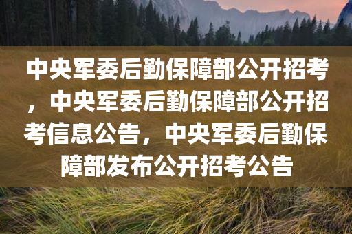 中央军委后勤保障部公开招考，中央军委后勤保障部公开招考信息公告，中央军委后勤保障部发布公开招考公告