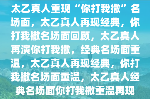 太乙真人重现“你打我撒”名场面，太乙真人再现经典，你打我撒名场面回顾，太乙真人再演你打我撒，经典名场面重温，太乙真人再现经典，你打我撒名场面重温，太乙真人经典名场面你打我撒重温再现