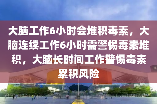 大脑工作6小时会堆积毒素，大脑连续工作6小时需警惕毒素堆积，大脑长时间工作警惕毒素累积风险