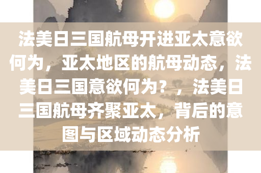 法美日三国航母开进亚太意欲何为，亚太地区的航母动态，法美日三国意欲何为？，法美日三国航母齐聚亚太，背后的意图与区域动态分析