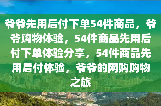 爷爷先用后付下单54件商品，爷爷购物体验，54件商品先用后付下单体验分享，54件商品先用后付体验，爷爷的网购购物之旅