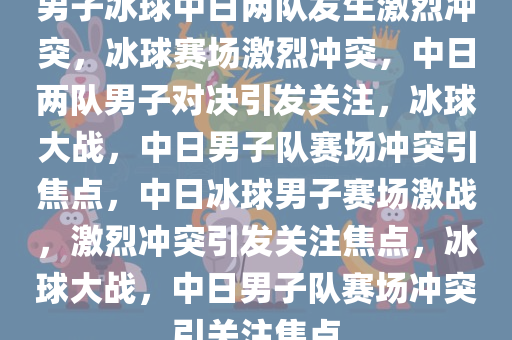 男子冰球中日两队发生激烈冲突，冰球赛场激烈冲突，中日两队男子对决引发关注，冰球大战，中日男子队赛场冲突引焦点，中日冰球男子赛场激战，激烈冲突引发关注焦点，冰球大战，中日男子队赛场冲突引关注焦点