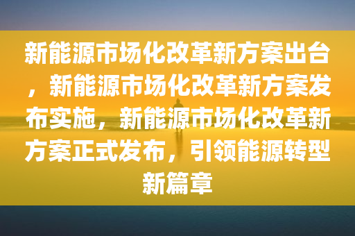 新能源市场化改革新方案出台，新能源市场化改革新方案发布实施，新能源市场化改革新方案正式发布，引领能源转型新篇章