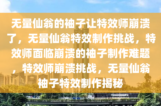 无量仙翁的袖子让特效师崩溃了，无量仙翁特效制作挑战，特效师面临崩溃的袖子制作难题，特效师崩溃挑战，无量仙翁袖子特效制作揭秘