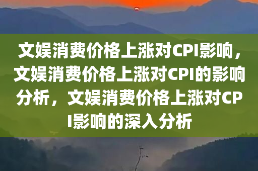 文娱消费价格上涨对CPI影响，文娱消费价格上涨对CPI的影响分析，文娱消费价格上涨对CPI影响的深入分析