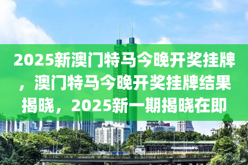 2025新澳门特马今晚开奖挂牌，澳门特马今晚开奖挂牌结果揭晓，2025新一期揭晓在即